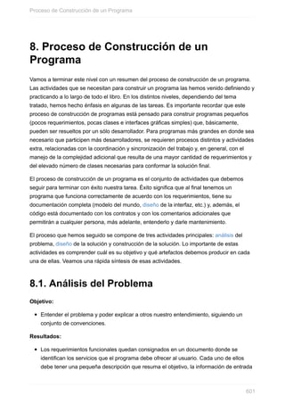 8. Proceso de Construcción de un
Programa
Vamos a terminar este nivel con un resumen del proceso de construcción de un programa.
Las actividades que se necesitan para construir un programa las hemos venido definiendo y
practicando a lo largo de todo el libro. En los distintos niveles, dependiendo del tema
tratado, hemos hecho énfasis en algunas de las tareas. Es importante recordar que este
proceso de construcción de programas está pensado para construir programas pequeños
(pocos requerimientos, pocas clases e interfaces gráficas simples) que, básicamente,
pueden ser resueltos por un sólo desarrollador. Para programas más grandes en donde sea
necesario que participen más desarrolladores, se requieren procesos distintos y actividades
extra, relacionadas con la coordinación y sincronización del trabajo y, en general, con el
manejo de la complejidad adicional que resulta de una mayor cantidad de requerimientos y
del elevado número de clases necesarias para conformar la solución final.
El proceso de construcción de un programa es el conjunto de actividades que debemos
seguir para terminar con éxito nuestra tarea. Éxito significa que al final tenemos un
programa que funciona correctamente de acuerdo con los requerimientos, tiene su
documentación completa (modelo del mundo, diseño de la interfaz, etc.) y, además, el
código está documentado con los contratos y con los comentarios adicionales que
permitirán a cualquier persona, más adelante, entenderlo y darle mantenimiento.
El proceso que hemos seguido se compone de tres actividades principales: análisis del
problema, diseño de la solución y construcción de la solución. Lo importante de estas
actividades es comprender cuál es su objetivo y qué artefactos debemos producir en cada
una de ellas. Veamos una rápida síntesis de esas actividades.
8.1. Análisis del Problema
Objetivo:
Entender el problema y poder explicar a otros nuestro entendimiento, siguiendo un
conjunto de convenciones.
Resultados:
Los requerimientos funcionales quedan consignados en un documento donde se
identifican los servicios que el programa debe ofrecer al usuario. Cada uno de ellos
debe tener una pequeña descripción que resuma el objetivo, la información de entrada
Proceso de Construcción de un Programa
601
 