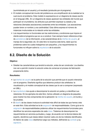 (suministrada por el usuario) y el resultado (producido por el programa).
El modelo conceptual del mundo del problema es una simplificación de la realidad en la
cual ocurre el problema. Este modelo lo expresamos en un diagrama de clases escrito
en el lenguaje UML. En un diagrama de clases aparecen las entidades del mundo que
participan en el problema, los atributos que permiten expresar su estado y las
relaciones (llamadas asociaciones) existentes entre las entidades. Las asociaciones
pueden tener un nombre y una cardinalidad. Esta última expresa el número de
instancias involucradas en la relación entre las entidades.
Los requerimientos no funcionales son las restricciones y condiciones que impone el
cliente sobre el programa que se va a construir. Casi siempre hacen referencia al tipo
de persistencia de la información, a las características de la interfaz de usuario, al
manejo de la seguridad, etc. En este libro no tocamos este tema, dado que los
problemas sobre los cuales trabajamos son pequeños, y los requerimientos no
funcionales no inuyen sobre la arquitectura de la solución.
8.2. Diseño de la Solución
Objetivo:
Detallar las características que tendrá la solución, antes de ser construida. Los diseños
nos van a permitir mostrar la solución antes de comenzar el proceso de fabricación
propiamente dicho.
Resultados:
La interfaz de usuario es la parte de la solución que permite que el usuario interactúe
con el programa. Diseñarla significa que debemos producir dos artefactos: la
visualización y el modelo conceptual de las clases que la van a componer (expresado
en UML).
La arquitectura nos ayuda a descomponer la solución en partes y a identificar sus
relaciones. En los ejemplos de este libro, hemos utilizado un diagrama de paquetes
para mostrar los tres componentes de la aplicación: la interfaz de usuario, el mundo y
las pruebas.
El diseño de las clases involucra la actividad más difícil de todas las que hemos visto
en este libro. Esta actividad es la de asignación de responsabilidades. Como guía en la
asignación de responsabilidades podemos utilizar los requerimientos funcionales para
identificar los servicios esperados de cada clase. Tratamos de descomponer los
requerimientos en servicios puntuales y, luego, de acuerdo con la técnica básica del
experto, decidimos qué clases deben resolver cada uno de los métodos identificados.
Al interior de cada clase diseñamos luego sus métodos, definiendo su contrato y su
signatura.
Proceso de Construcción de un Programa
602
 