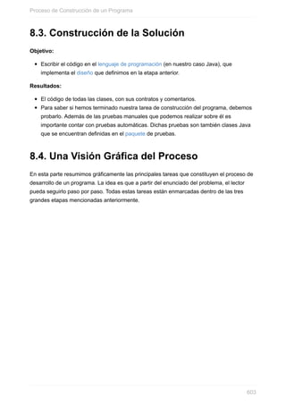 8.3. Construcción de la Solución
Objetivo:
Escribir el código en el lenguaje de programación (en nuestro caso Java), que
implementa el diseño que definimos en la etapa anterior.
Resultados:
El código de todas las clases, con sus contratos y comentarios.
Para saber si hemos terminado nuestra tarea de construcción del programa, debemos
probarlo. Además de las pruebas manuales que podemos realizar sobre él es
importante contar con pruebas automáticas. Dichas pruebas son también clases Java
que se encuentran definidas en el paquete de pruebas.
8.4. Una Visión Gráfica del Proceso
En esta parte resumimos gráficamente las principales tareas que constituyen el proceso de
desarrollo de un programa. La idea es que a partir del enunciado del problema, el lector
pueda seguirlo paso por paso. Todas estas tareas están enmarcadas dentro de las tres
grandes etapas mencionadas anteriormente.
Proceso de Construcción de un Programa
603
 