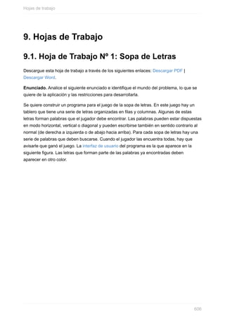 9. Hojas de Trabajo
9.1. Hoja de Trabajo Nº 1: Sopa de Letras
Descargue esta hoja de trabajo a través de los siguientes enlaces: Descargar PDF |
Descargar Word.
Enunciado. Analice el siguiente enunciado e identique el mundo del problema, lo que se
quiere de la aplicación y las restricciones para desarrollarla.
Se quiere construir un programa para el juego de la sopa de letras. En este juego hay un
tablero que tiene una serie de letras organizadas en las y columnas. Algunas de estas
letras forman palabras que el jugador debe encontrar. Las palabras pueden estar dispuestas
en modo horizontal, vertical o diagonal y pueden escribirse también en sentido contrario al
normal (de derecha a izquierda o de abajo hacia arriba). Para cada sopa de letras hay una
serie de palabras que deben buscarse. Cuando el jugador las encuentra todas, hay que
avisarle que ganó el juego. La interfaz de usuario del programa es la que aparece en la
siguiente gura. Las letras que forman parte de las palabras ya encontradas deben
aparecer en otro color.
Hojas de trabajo
606
 