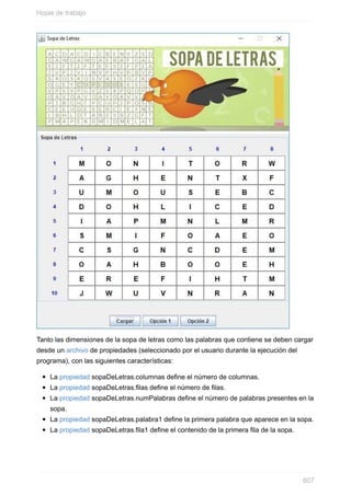 Tanto las dimensiones de la sopa de letras como las palabras que contiene se deben cargar
desde un archivo de propiedades (seleccionado por el usuario durante la ejecución del
programa), con las siguientes características:
La propiedad sopaDeLetras.columnas dene el número de columnas.
La propiedad sopaDeLetras.filas dene el número de las.
La propiedad sopaDeLetras.numPalabras dene el número de palabras presentes en la
sopa.
La propiedad sopaDeLetras.palabra1 dene la primera palabra que aparece en la sopa.
La propiedad sopaDeLetras.fila1 dene el contenido de la primera la de la sopa.
Hojas de trabajo
607
 