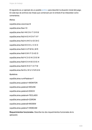 El siguiente es un ejemplo de un posible archivo para describir la situación inicial del juego.
En este tipo de archivos las líneas que comienzan por el símbolo # se interpretan como
comentarios.
#letras
sopaDeLetras.columnas=8
sopaDeLetras.filas=10
sopaDeLetras.fila1=M O N I T O R W
sopaDeLetras.fila2=A G H E N T X F
sopaDeLetras.fila3=U M O U S E B C
sopaDeLetras.fila4=D O H L I C E D
sopaDeLetras.fila5=I A P M N L M R
sopaDeLetras.fila6=S M I F O A E O
sopaDeLetras.fila7=C S G N C D E M
sopaDeLetras.fila8=O A H B O O E H
sopaDeLetras.fila9=E R E F I H T M
sopaDeLetras.fila10=J W U V N R A N
#palabras
sopaDeLetras.numPalabras=7
sopaDeLetras.palabra1=MONITOR
sopaDeLetras.palabra2=MOUSE
sopaDeLetras.palabra3=DISCO
sopaDeLetras.palabra4=TECLADO
sopaDeLetras.palabra5=CDROM
sopaDeLetras.palabra6=MODEM
sopaDeLetras.palabra7=WEBCAM
Requerimientos funcionales. Describa los dos requerimientos funcionales de la
aplicación.
Hojas de trabajo
608
 