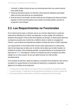 "corriente" y reeja el hecho de que una cuenta bancaria tiene una cuenta corriente
como parte de ella.
Fíjese que las echas tienen una dirección. Dicha dirección establece qué entidad
utiliza a la otra como parte de sus características.
Si lee de nuevo el enunciado, se dará cuenta de que el diagrama de clases se limita a
expresar lo mismo que allí aparece, pero usando una sintaxis gráfica, que tiene la
ventaja de no ser ambigua.
5.3. Los Requerimientos no Funcionales
En la mayoría de los casos, la solución que se va a construir debe tener en cuenta las
restricciones definidas por el cliente, que dependen, en gran medida, del contexto de
utilización del programa. Para el caso del empleado, por ejemplo, el cliente podría pedir que
el programa se pueda usar a través de un teléfono celular, o desde un navegador de
Internet, o que el tiempo de respuesta de cualquier consulta sea menor a 0,0001 segundos.
Los requerimientos no funcionales están muchas veces relacionados con restricciones
sobre la tecnología que se debe usar, el volumen de los datos que se debe manejar o la
cantidad de usuarios. Para problemas grandes, los requerimientos no funcionales son la
base para el diseño del programa. Piense en lo distinto que será un programa que debe
trabajar con un único usuario, de otro que debe funcionar con miles de ellos
simultáneamente.
En el contexto de este libro, dados los objetivos y el tamaño de los problemas, sólo vamos a
considerar los requerimientos no funcionales de interacción y visualización, que están
ligados con la interfaz de los programas.
En este punto el lector debería ser capaz de leer el enunciado de un problema sencillo
y, a partir de éste, (1) especificar los requerimientos funcionales, (2) crear el modelo del
mundo del problema usando UML y (3) listar los requerimientos no funcionales.
Comprensión y Especificación del Problema
61
 