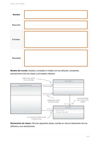 Nombre
Resumen
Entradas
Resultado
Modelo del mundo. Estudie y complete el modelo con los atributos, constantes,
asociaciones entre las clases y principales métodos.
Declaración de clases. Para las siguientes clases, escriba en Java la declaración de sus
atributos y sus asociaciones.
Hojas de trabajo
610
 