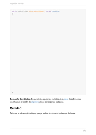 public SopaDeLetras( File pArchivoSopa ) throws Exception
{
}
Desarrollo de métodos. Desarrolle los siguientes métodos de la clase SopaDeLetras,
identicando el patrón de algoritmo al que corresponde cada uno.
Metodo 1
Retornar el número de palabras que ya se han encontrado en la sopa de letras.
Hojas de trabajo
612
 