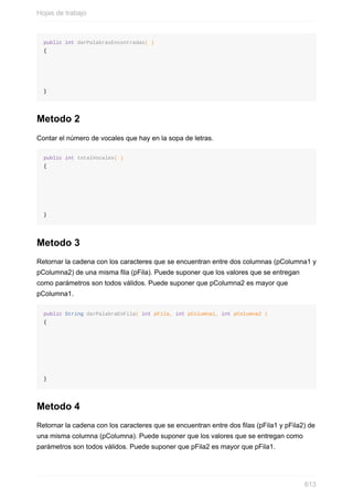 public int darPalabrasEncontradas( )
{
}
Metodo 2
Contar el número de vocales que hay en la sopa de letras.
public int totalVocales( )
{
}
Metodo 3
Retornar la cadena con los caracteres que se encuentran entre dos columnas (pColumna1 y
pColumna2) de una misma la (pFila). Puede suponer que los valores que se entregan
como parámetros son todos válidos. Puede suponer que pColumna2 es mayor que
pColumna1.
public String darPalabraEnFila( int pFila, int pColumna1, int pColumna2 )
{
}
Metodo 4
Retornar la cadena con los caracteres que se encuentran entre dos las (pFila1 y pFila2) de
una misma columna (pColumna). Puede suponer que los valores que se entregan como
parámetros son todos válidos. Puede suponer que pFila2 es mayor que pFila1.
Hojas de trabajo
613
 