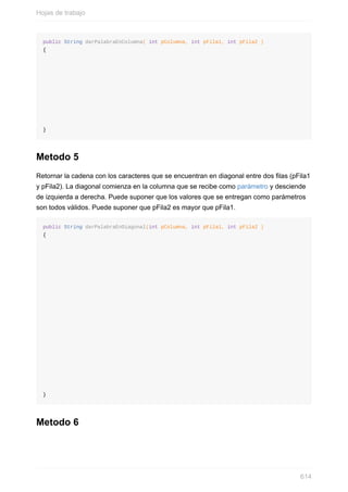 public String darPalabraEnColumna( int pColumna, int pFila1, int pFila2 )
{
}
Metodo 5
Retornar la cadena con los caracteres que se encuentran en diagonal entre dos las (pFila1
y pFila2). La diagonal comienza en la columna que se recibe como parámetro y desciende
de izquierda a derecha. Puede suponer que los valores que se entregan como parámetros
son todos válidos. Puede suponer que pFila2 es mayor que pFila1.
public String darPalabraEnDiagonal(int pColumna, int pFila1, int pFila2 )
{
}
Metodo 6
Hojas de trabajo
614
 
