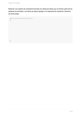 Retornar una cadena de caracteres formada con todas las letras que no forman parte de las
palabras encontradas. Las letras se deben agregar a la respuesta de izquierda a derecha,
de arriba abajo.
public String darMensajeSecreto( )
{
}
Hojas de trabajo
615
 