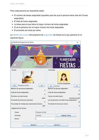 Para cada persona es importante saber:
El número de tareas asignadas (aquellas para las que la persona tiene más de 0 horas
asignadas).
El total de horas asignadas.
La tarea para la que tiene el mayor número de horas asignadas.
Si es la persona con el mayor número de horas asignadas.
El promedio de horas por tarea.
La interfaz de usuario del programa de asignación de tareas es la que aparece en la
siguiente gura:
Hojas de trabajo
617
 