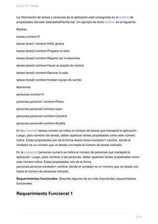 La información de tareas y personas de la aplicación está consignada en el archivo de
propiedades llamado data/datosPlanilla.dat. Un ejemplo de dicho archivo es el siguiente:
#tareas
tareas.numero=6
tareas.tarea1.nombre=Inflar globos
tareas.tarea2.nombre=Preparar la torta
tareas.tarea3.nombre=Repartir las invitaciones
tareas.tarea4.nombre=Hacer el playlist de música
tareas.tarea5.nombre=Decorar la sala
tareas.tarea6.nombre=Instalar equipo de sonido
#personas
personas.numero=4
personas.persona1.nombre=Pedro
personas.persona2.nombre=Juan
personas.persona3.nombre=Carolina
personas.persona4.nombre=Andrés
En la propiedad tareas.numero se indica el número de tareas que manejará la aplicación.
Luego, para nombrar las tareas, deben aparecer tantas propiedades como este número
indica. Estas propiedades son de la forma tareas.tarea<contador>.nombre, donde el
contador es un número que va desde uno hasta el número de tareas indicado.
En la propiedad personas.numero se indica el número de personas que manejará la
aplicación. Luego, para nombrar a las personas, deben aparecer tantas propiedades como
este número indica. Estas propiedades son de la forma
personas.persona<contador>.nombre, donde el contador es un número que va desde uno
hasta el número de personas indicado.
Requerimientos funcionales. Describa algunos de los más importantes requerimientos
funcionales.
Requerimiento Funcional 1
Hojas de trabajo
618
 