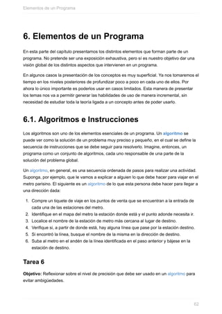 6. Elementos de un Programa
En esta parte del capítulo presentamos los distintos elementos que forman parte de un
programa. No pretende ser una exposición exhaustiva, pero sí es nuestro objetivo dar una
visión global de los distintos aspectos que intervienen en un programa.
En algunos casos la presentación de los conceptos es muy superficial. Ya nos tomaremos el
tiempo en los niveles posteriores de profundizar poco a poco en cada uno de ellos. Por
ahora lo único importante es poderlos usar en casos limitados. Esta manera de presentar
los temas nos va a permitir generar las habilidades de uso de manera incremental, sin
necesidad de estudiar toda la teoría ligada a un concepto antes de poder usarlo.
6.1. Algoritmos e Instrucciones
Los algoritmos son uno de los elementos esenciales de un programa. Un algoritmo se
puede ver como la solución de un problema muy preciso y pequeño, en el cual se define la
secuencia de instrucciones que se debe seguir para resolverlo. Imagine, entonces, un
programa como un conjunto de algoritmos, cada uno responsable de una parte de la
solución del problema global.
Un algoritmo, en general, es una secuencia ordenada de pasos para realizar una actividad.
Suponga, por ejemplo, que le vamos a explicar a alguien lo que debe hacer para viajar en el
metro parisino. El siguiente es un algoritmo de lo que esta persona debe hacer para llegar a
una dirección dada:
1. Compre un tiquete de viaje en los puntos de venta que se encuentran a la entrada de
cada una de las estaciones del metro.
2. Identifique en el mapa del metro la estación donde está y el punto adonde necesita ir.
3. Localice el nombre de la estación de metro más cercana al lugar de destino.
4. Verifique si, a partir de donde está, hay alguna línea que pase por la estación destino.
5. Si encontró la línea, busque el nombre de la misma en la dirección de destino.
6. Suba al metro en el andén de la línea identificada en el paso anterior y bájese en la
estación de destino.
Tarea 6
Objetivo: Reflexionar sobre el nivel de precisión que debe ser usado en un algoritmo para
evitar ambigüedades.
Elementos de un Programa
62
 
