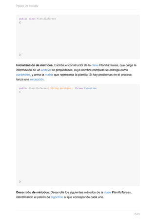 public class PlanillaTareas
{
}
Inicialización de matrices. Escriba el constructor de la clase PlanillaTareas, que carga la
información de un archivo de propiedades, cuyo nombre completo se entrega como
parámetro, y arma la matriz que representa la planilla. Si hay problemas en el proceso,
lanza una excepción.
public PlanillaTareas( String pArchivo ) throws Exception
{
}
Desarrollo de métodos. Desarrolle los siguientes métodos de la clase PlanillaTareas,
identicando el patrón de algoritmo al que corresponde cada uno.
Hojas de trabajo
623
 