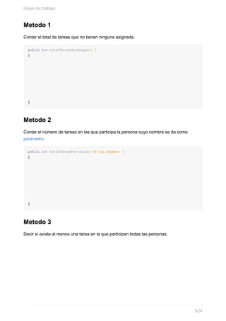 Metodo 1
Contar el total de tareas que no tienen ninguna asignada.
public int totalTareasSinAsignar( )
{
}
Metodo 2
Contar el número de tareas en las que participa la persona cuyo nombre se da como
parámetro.
public int totalTareasParticipa( String pNombre )
{
}
Metodo 3
Decir si existe al menos una tarea en la que participen todas las personas.
Hojas de trabajo
624
 