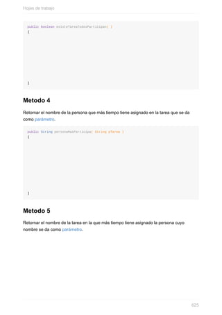 public boolean existeTareaTodosParticipan( )
{
}
Metodo 4
Retornar el nombre de la persona que más tiempo tiene asignado en la tarea que se da
como parámetro.
public String personaMasParticipa( String pTarea )
{
}
Metodo 5
Retornar el nombre de la tarea en la que más tiempo tiene asignado la persona cuyo
nombre se da como parámetro.
Hojas de trabajo
625
 