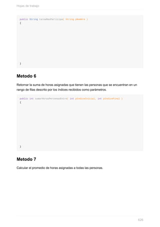 public String tareaMasParticipa( String pNombre )
{
}
Metodo 6
Retornar la suma de horas asignadas que tienen las personas que se encuentran en un
rango de las descrito por los índices recibidos como parámetros.
public int sumarHorasPersonasEntre( int pIndiceInicial, int pIndiceFinal )
{
}
Metodo 7
Calcular el promedio de horas asignadas a todas las personas.
Hojas de trabajo
626
 