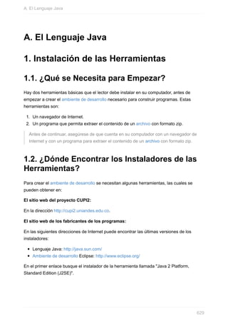 A. El Lenguaje Java
1. Instalación de las Herramientas
1.1. ¿Qué se Necesita para Empezar?
Hay dos herramientas básicas que el lector debe instalar en su computador, antes de
empezar a crear el ambiente de desarrollo necesario para construir programas. Estas
herramientas son:
1. Un navegador de Internet.
2. Un programa que permita extraer el contenido de un archivo con formato zip.
Antes de continuar, asegúrese de que cuenta en su computador con un navegador de
Internet y con un programa para extraer el contenido de un archivo con formato zip.
1.2. ¿Dónde Encontrar los Instaladores de las
Herramientas?
Para crear el ambiente de desarrollo se necesitan algunas herramientas, las cuales se
pueden obtener en:
El sitio web del proyecto CUPI2:
En la dirección http://cupi2.uniandes.edu.co.
El sitio web de los fabricantes de los programas:
En las siguientes direcciones de Internet puede encontrar las últimas versiones de los
instaladores:
Lenguaje Java: http://java.sun.com/
Ambiente de desarrollo Eclipse: http://www.eclipse.org/
En el primer enlace busque el instalador de la herramienta llamada "Java 2 Platform,
Standard Edition (J2SE)".
A. El Lenguaje Java
629
 