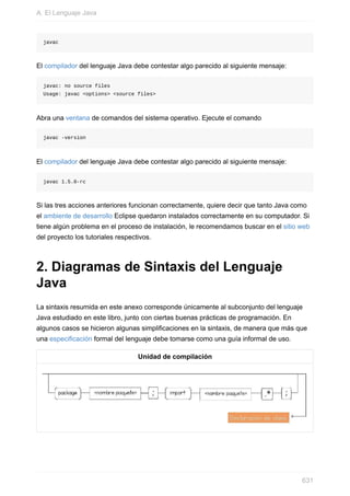 javac
El compilador del lenguaje Java debe contestar algo parecido al siguiente mensaje:
javac: no source files
Usage: javac <options> <source files>
Abra una ventana de comandos del sistema operativo. Ejecute el comando
javac -version
El compilador del lenguaje Java debe contestar algo parecido al siguiente mensaje:
javac 1.5.0-rc
Si las tres acciones anteriores funcionan correctamente, quiere decir que tanto Java como
el ambiente de desarrollo Eclipse quedaron instalados correctamente en su computador. Si
tiene algún problema en el proceso de instalación, le recomendamos buscar en el sitio web
del proyecto los tutoriales respectivos.
2. Diagramas de Sintaxis del Lenguaje
Java
La sintaxis resumida en este anexo corresponde únicamente al subconjunto del lenguaje
Java estudiado en este libro, junto con ciertas buenas prácticas de programación. En
algunos casos se hicieron algunas simplificaciones en la sintaxis, de manera que más que
una especificación formal del lenguaje debe tomarse como una guía informal de uso.
Unidad de compilación
A. El Lenguaje Java
631
 