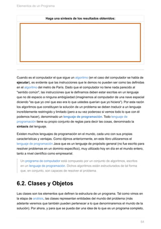 Haga una síntesis de los resultados obtenidos:
Cuando es el computador el que sigue un algoritmo (en el caso del computador se habla de
ejecutar), es evidente que las instrucciones que le demos no pueden ser como las definidas
en el algoritmo del metro de París. Dado que el computador no tiene nada parecido al
"sentido común", las instrucciones que le definamos deben estar escritas en un lenguaje
que no dé espacio a ninguna ambigüedad (imaginemos al computador de una nave espacial
diciendo "es que yo creí que eso era lo que ustedes querían que yo hiciera"). Por esta razón
los algoritmos que constituyen la solución de un problema se deben traducir a un lenguaje
increíblemente restringido y limitado (pero a su vez poderoso si vemos todo lo que con él
podemos hacer), denominado un lenguaje de programación. Todo lenguaje de
programación tiene su propio conjunto de reglas para decir las cosas, denominado la
sintaxis del lenguaje.
Existen muchos lenguajes de programación en el mundo, cada uno con sus propias
características y ventajas. Como dijimos anteriormente, en este libro utilizaremos el
lenguaje de programación Java que es un lenguaje de propósito general (no fue escrito para
resolver problemas en un dominio específico), muy utilizado hoy en día en el mundo entero,
tanto a nivel científico como empresarial.
Un programa de computador está compuesto por un conjunto de algoritmos, escritos
en un lenguaje de programación. Dichos algoritmos están estructurados de tal forma
que, en conjunto, son capaces de resolver el problema.
6.2. Clases y Objetos
Las clases son los elementos que definen la estructura de un programa. Tal como vimos en
la etapa de análisis, las clases representan entidades del mundo del problema (más
adelante veremos que también pueden pertenecer a lo que denominaremos el mundo de la
solución). Por ahora, y para que se pueda dar una idea de lo que es un programa completo,
Elementos de un Programa
64
 