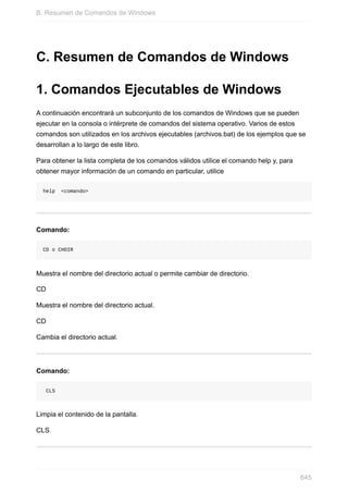 C. Resumen de Comandos de Windows
1. Comandos Ejecutables de Windows
A continuación encontrará un subconjunto de los comandos de Windows que se pueden
ejecutar en la consola o intérprete de comandos del sistema operativo. Varios de estos
comandos son utilizados en los archivos ejecutables (archivos.bat) de los ejemplos que se
desarrollan a lo largo de este libro.
Para obtener la lista completa de los comandos válidos utilice el comando help y, para
obtener mayor información de un comando en particular, utilice
help <comando>
Comando:
CD o CHDIR
Muestra el nombre del directorio actual o permite cambiar de directorio.
CD
Muestra el nombre del directorio actual.
CD
Cambia el directorio actual.
Comando:
CLS
Limpia el contenido de la pantalla.
CLS
B. Resumen de Comandos de Windows
645
 