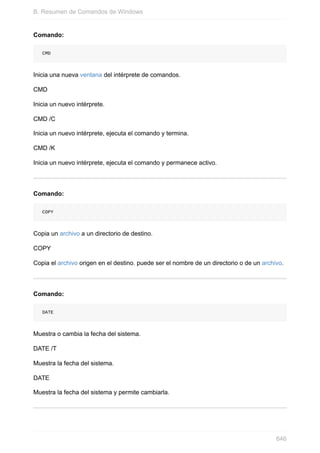 Comando:
CMD
Inicia una nueva ventana del intérprete de comandos.
CMD
Inicia un nuevo intérprete.
CMD /C
Inicia un nuevo intérprete, ejecuta el comando y termina.
CMD /K
Inicia un nuevo intérprete, ejecuta el comando y permanece activo.
Comando:
COPY
Copia un archivo a un directorio de destino.
COPY
Copia el archivo origen en el destino. puede ser el nombre de un directorio o de un archivo.
Comando:
DATE
Muestra o cambia la fecha del sistema.
DATE /T
Muestra la fecha del sistema.
DATE
Muestra la fecha del sistema y permite cambiarla.
B. Resumen de Comandos de Windows
646
 