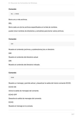 Comando:
DEL o ERASE
Borra uno o más archivos.
DEL
Borra cada uno de los archivos especificados en la lista de nombres.
puede incluir nombres de directorios y comodines para borrar varios archivos.
Comando:
DIR
Muestra el contenido (archivos y subdirectorios) de un directorio.
DIR
Muestra el contenido del directorio actual.
DIR
Muestra el contenido del directorio indicado.
Comando:
ECHO
Muestra un mensaje y permite activar y desactivar la salida del mismo comando ECHO.
ECHO ON
Activa la salida de mensajes del comando.
ECHO OFF
Desactiva la salida de mensajes del comando.
ECHO
Muestra el mensaje en la consola.
B. Resumen de Comandos de Windows
647
 