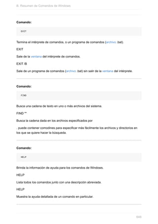 Comando:
EXIT
Termina el intérprete de comandos, o un programa de comandos (archivo .bat).
EXIT
Sale de la ventana del intérprete de comandos.
EXIT /B
Sale de un programa de comandos (archivo .bat) sin salir de la ventana del intérprete.
Comando:
FIND
Busca una cadena de texto en uno o más archivos del sistema.
FIND ""
Busca la cadena dada en los archivos especificados por
. puede contener comodines para especificar más fácilmente los archivos y directorios en
los que se quiere hacer la búsqueda.
Comando:
HELP
Brinda la información de ayuda para los comandos de Windows.
HELP
Lista todos los comandos junto con una descripción abreviada.
HELP
Muestra la ayuda detallada de un comando en particular.
B. Resumen de Comandos de Windows
648
 