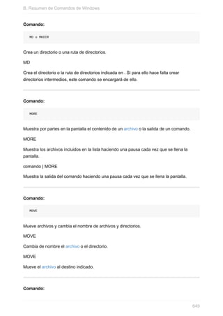 Comando:
MD o MKDIR
Crea un directorio o una ruta de directorios.
MD
Crea el directorio o la ruta de directorios indicada en . Si para ello hace falta crear
directorios intermedios, este comando se encargará de ello.
Comando:
MORE
Muestra por partes en la pantalla el contenido de un archivo o la salida de un comando.
MORE
Muestra los archivos incluidos en la lista haciendo una pausa cada vez que se llena la
pantalla.
comando | MORE
Muestra la salida del comando haciendo una pausa cada vez que se llena la pantalla.
Comando:
MOVE
Mueve archivos y cambia el nombre de archivos y directorios.
MOVE
Cambia de nombre el archivo o el directorio.
MOVE
Mueve el archivo al destino indicado.
Comando:
B. Resumen de Comandos de Windows
649
 