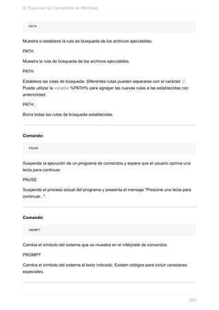 PATH
Muestra o establece la ruta de búsqueda de los archivos ejecutables.
PATH
Muestra la ruta de búsqueda de los archivos ejecutables.
PATH
Establece las rutas de búsqueda. Diferentes rutas pueden separarse con el carácter ‘;’.
Puede utilizar la variable %PATH% para agregar las nuevas rutas a las establecidas con
anterioridad.
PATH ;
Borra todas las rutas de búsqueda establecidas.
Comando:
PAUSE
Suspende la ejecución de un programa de comandos y espera que el usuario oprima una
tecla para continuar.
PAUSE
Suspende el proceso actual del programa y presenta el mensaje "Presione una tecla para
continuar...".
Comando:
PROMPT
Cambia el símbolo del sistema que se muestra en el intérprete de comandos.
PROMPT
Cambia el símbolo del sistema al texto indicado. Existen códigos para incluir caracteres
especiales.
B. Resumen de Comandos de Windows
650
 
