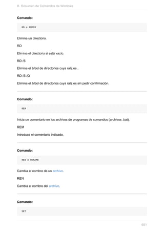 Comando:
RD o RMDIR
Elimina un directorio.
RD
Elimina el directorio si está vacío.
RD /S
Elimina el árbol de directorios cuya raíz es .
RD /S /Q
Elimina el árbol de directorios cuya raíz es sin pedir confirmación.
Comando:
REM
Inicia un comentario en los archivos de programas de comandos (archivos .bat).
REM
Introduce el comentario indicado.
Comando:
REN o RENAME
Cambia el nombre de un archivo.
REN
Cambia el nombre del archivo.
Comando:
SET
B. Resumen de Comandos de Windows
651
 