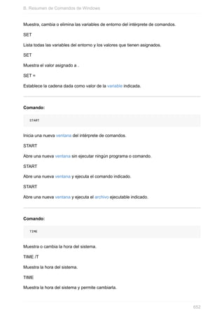 Muestra, cambia o elimina las variables de entorno del intérprete de comandos.
SET
Lista todas las variables del entorno y los valores que tienen asignados.
SET
Muestra el valor asignado a .
SET =
Establece la cadena dada como valor de la variable indicada.
Comando:
START
Inicia una nueva ventana del intérprete de comandos.
START
Abre una nueva ventana sin ejecutar ningún programa o comando.
START
Abre una nueva ventana y ejecuta el comando indicado.
START
Abre una nueva ventana y ejecuta el archivo ejecutable indicado.
Comando:
TIME
Muestra o cambia la hora del sistema.
TIME /T
Muestra la hora del sistema.
TIME
Muestra la hora del sistema y permite cambiarla.
B. Resumen de Comandos de Windows
652
 