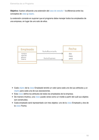 Objetivo: Ilustrar utilizando una extensión del caso de estudio 1 la diferencia entre los
conceptos de clase y objeto.
La extensión consiste en suponer que el programa debe manejar todos los empleados de
una empresa, en lugar de uno solo de ellos.
Cada objeto de la clase Empleado tendrá un valor para cada uno de sus atributos y un
objeto para cada una de sus asociaciones.
Esta clase define los atributos de todos los empleados de la empresa.
De manera intuitiva, una clase puede verse como un molde a partir del cuál sus objetos
son construidos.
Cada empleado será representado con tres objetos: uno de la clase Empleado y dos de
la clase Fecha.
Elementos de un Programa
68
 