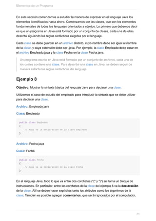 En esta sección comenzamos a estudiar la manera de expresar en el lenguaje Java los
elementos identificados hasta ahora. Comenzamos por las clases, que son los elementos
fundamentales de todos los lenguajes orientados a objetos. Lo primero que debemos decir
es que un programa en Java está formado por un conjunto de clases, cada una de ellas
descrita siguiendo las reglas sintácticas exigidas por el lenguaje.
Cada clase se debe guardar en un archivo distinto, cuyo nombre debe ser igual al nombre
de la clase, y cuya extensión debe ser .java. Por ejemplo, la clase Empleado debe estar en
el archivo Empleado.java y la clase Fecha en la clase Fecha.java.
Un programa escrito en Java está formado por un conjunto de archivos, cada uno de
los cuales contiene una clase. Para describir una clase en Java, se deben seguir de
manera estricta las reglas sintácticas del lenguaje.
Ejemplo 8
Objetivo: Mostrar la sintaxis básica del lenguaje Java para declarar una clase.
Utilizamos el caso de estudio del empleado para introducir la sintaxis que se debe utilizar
para declarar una clase.
Archivo: Empleado.java
Clase: Empleado
public class Empleado
{
// Aquí va la declaración de la clase Empleado
}
Archivo: Fecha.java
Clase: Fecha
public class Fecha
{
// Aquí va la declaración de la clase Fecha
}
En el lenguaje Java, todo lo que va entre dos corchetes ("{" y "}") se llama un bloque de
instrucciones. En particular, entre los corchetes de la clase del ejemplo 8 va la declaración
de la clase. Allí se deben hacer explícitos tanto los atributos como los algoritmos de la
clase. También es posible agregar comentarios, que serán ignorados por el computador,
Elementos de un Programa
71
 