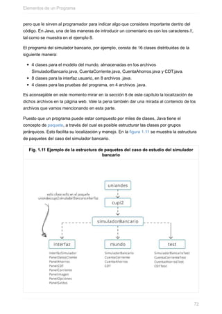 pero que le sirven al programador para indicar algo que considera importante dentro del
código. En Java, una de las maneras de introducir un comentario es con los caracteres //,
tal como se muestra en el ejemplo 8.
El programa del simulador bancario, por ejemplo, consta de 16 clases distribuidas de la
siguiente manera:
4 clases para el modelo del mundo, almacenadas en los archivos
SimuladorBancario.java, CuentaCorriente.java, CuentaAhorros.java y CDT.java.
8 clases para la interfaz usuario, en 8 archivos .java.
4 clases para las pruebas del programa, en 4 archivos .java.
Es aconsejable en este momento mirar en la sección 8 de este capítulo la localización de
dichos archivos en la página web. Vale la pena también dar una mirada al contenido de los
archivos que vamos mencionando en esta parte.
Puesto que un programa puede estar compuesto por miles de clases, Java tiene el
concepto de paquete, a través del cual es posible estructurar las clases por grupos
jerárquicos. Esto facilita su localización y manejo. En la figura 1.11 se muestra la estructura
de paquetes del caso del simulador bancario.
Fig. 1.11 Ejemplo de la estructura de paquetes del caso de estudio del simulador
bancario
Elementos de un Programa
72
 