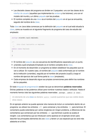 Las dieciséis clases del programa se dividen en 3 paquetes: uno con las clases de la
interfaz de usuario (aquellas que implementan la ventana y los botones), uno con el
modelo del mundo y un último paquete con las pruebas.
El nombre completo de una clase es el nombre del paquete en el que se encuentra,
seguido del nombre de la clase.
Toda clase en Java debe comenzar por la definición del paquete en el cual está situada la
clase, como se muestra en el siguiente fragmento de programa del caso de estudio del
empleado:
package uniandes.cupi2.empleado;
/**
* Esta clase representa un empleado
*/
public class Empleado
{
}
El nombre del paquete es una secuencia de identificadores separados por un punto.
uniandes.cupi2.empleado.Empleado es el nombre completo de la clase.
En el momento de desarrollar un programa se deben establecer los paquetes que se
van a utilizar. En nuestro caso, el nombre del paquete está conformado por el nombre
de la institución (uniandes), seguida por el nombre del proyecto (cupi2) y luego el
nombre del ejercicio del cual forma parte la clase (empleado).
Cada empresa de desarrollo sigue sus propias convenciones para definir los nombres
de los paquetes.
En todo lenguaje de programación existen las que se denominan palabras reservadas.
Dichas palabras no las podemos utilizar para nombrar nuestras clases o atributos. Hasta el
momento hemos visto las siguientes palabras reservadas: package , public y class .
Un elemento de una clase se declara public cuando queremos que sea visible desde
otras clases.
En el ejemplo anterior se puede apreciar otra manera de incluir un comentario dentro de un
programa: se utilizan los símbolos /** para comenzar y los símbolos */ para terminar. El
comentario puede extenderse por varios renglones sin ningún problema, a diferencia de los
comentarios que comienzan por los símbolos // que terminan cuando se acaba el
renglón. Los comentarios que se introducen como aparece en el ejemplo sirven para
describir los principales elementos de una clase y tienen un uso especial que se verá más
adelante en el libro.
Elementos de un Programa
73
 