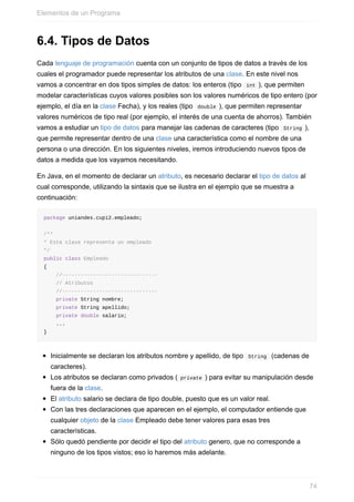 6.4. Tipos de Datos
Cada lenguaje de programación cuenta con un conjunto de tipos de datos a través de los
cuales el programador puede representar los atributos de una clase. En este nivel nos
vamos a concentrar en dos tipos simples de datos: los enteros (tipo int ), que permiten
modelar características cuyos valores posibles son los valores numéricos de tipo entero (por
ejemplo, el día en la clase Fecha), y los reales (tipo double ), que permiten representar
valores numéricos de tipo real (por ejemplo, el interés de una cuenta de ahorros). También
vamos a estudiar un tipo de datos para manejar las cadenas de caracteres (tipo String ),
que permite representar dentro de una clase una característica como el nombre de una
persona o una dirección. En los siguientes niveles, iremos introduciendo nuevos tipos de
datos a medida que los vayamos necesitando.
En Java, en el momento de declarar un atributo, es necesario declarar el tipo de datos al
cual corresponde, utilizando la sintaxis que se ilustra en el ejemplo que se muestra a
continuación:
package uniandes.cupi2.empleado;
/**
* Esta clase representa un empleado
*/
public class Empleado
{
//-------------------------------
// Atributos
//-------------------------------
private String nombre;
private String apellido;
private double salario;
...
}
Inicialmente se declaran los atributos nombre y apellido, de tipo String (cadenas de
caracteres).
Los atributos se declaran como privados ( private ) para evitar su manipulación desde
fuera de la clase.
El atributo salario se declara de tipo double, puesto que es un valor real.
Con las tres declaraciones que aparecen en el ejemplo, el computador entiende que
cualquier objeto de la clase Empleado debe tener valores para esas tres
características.
Sólo quedó pendiente por decidir el tipo del atributo genero, que no corresponde a
ninguno de los tipos vistos; eso lo haremos más adelante.
Elementos de un Programa
74
 