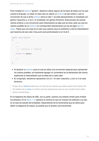 Para modelar el atributo "genero", debemos utilizar alguno de los tipos de datos con los que
cuenta el lenguaje. Lo mejor en este caso es utilizar un atributo de tipo entero y usar la
convención de que si dicho atributo tiene el valor 1 se está representando un empleado con
género masculino y, si es 2, un empleado con género femenino. Este proceso de asociar
valores enteros y una convención para interpretarlos es algo que se hace cada vez que los
valores posibles de un atributo no corresponden directamente con los de algún tipo de
datos. Fíjese que una cosa es el valor que usamos (que es arbitrario) y otra la interpretación
que hacemos de ese valor. Ese punto será profundizado en el nivel 2.
public class Empleado
{
...
/**
* 1 = masculino, 2 = femenino
*/
private int genero;
...
}
Al declarar un atributo para el cual se utilizó una convención especial para representar
los valores posibles, es importante agregar un comentario en la declaración del mismo,
explicando la interpretación que se debe dar a cada valor.
En el ejemplo, decidimos representar con un 1 el valor masculino, y con un 2 el valor
femenino.
El tipo de un atributo determina el conjunto de valores que éste puede tomar dentro de
los objetos de la clase, lo mismo que las operaciones que se van a poder hacer sobre
dicha característica.
En el diagrama de clases de UML, por su parte, usamos una sintaxis similar para mostrar
los atributos. En la figura 1.12 aparece la manera en que se incluyen los atributos y su tipo
en el caso de estudio del empleado. Dependiendo de la herramienta que se utilice para
definir el diagrama de clases, es posible que la sintaxis varíe levemente.
Elementos de un Programa
75
 