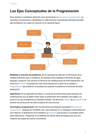 Los Ejes Conceptuales de la Programación
Para resolver un problema utilizando como herramienta un lenguaje de programación, se
necesitan conocimientos y habilidades en siete dominios conceptuales (llamados también
ejes temáticos), los cuales se resumen en la siguiente figura:
Modelado y solución de problemas: Es la capacidad de abstraer la información de la
realidad relevante para un problema, de expresar dicha realidad en términos de algún
lenguaje y proponer una solución en términos de modificaciones de dicha abstracción. Se
denomina "análisis" al proceso de crear dicha abstracción a partir de la realidad, y
"especificación del problema" al resultado de expresar el problema en términos de dicha
abstracción.
Algorítmica: Es la capacidad de utilizar un conjunto de instrucciones para expresar las
modificaciones que se deben hacer sobre la abstracción de la realidad, para llegar a un
punto en el cual el problema se considere resuelto. Se denomina "diseño de un algoritmo" al
proceso de construcción de dicho conjunto de instrucciones.
Tecnología y programación: Son los elementos tecnológicos necesarios (lenguaje de
programación, lenguaje de modelado, etc.) para expresar, en un lenguaje comprensible por
una máquina, la abstracción de la realidad y el algoritmo que resuelve un problema sobre
dicha abstracción. Programar es la habilidad de utilizar dicha tecnología para que una
máquina sea capaz de resolver el problema.
Prefacio
8
 