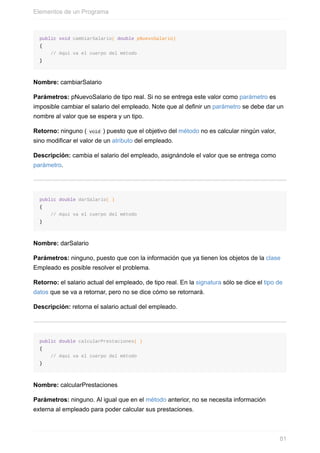 public void cambiarSalario( double pNuevoSalario)
{
// Aquí va el cuerpo del método
}
Nombre: cambiarSalario
Parámetros: pNuevoSalario de tipo real. Si no se entrega este valor como parámetro es
imposible cambiar el salario del empleado. Note que al definir un parámetro se debe dar un
nombre al valor que se espera y un tipo.
Retorno: ninguno ( void ) puesto que el objetivo del método no es calcular ningún valor,
sino modificar el valor de un atributo del empleado.
Descripción: cambia el salario del empleado, asignándole el valor que se entrega como
parámetro.
public double darSalario( )
{
// Aquí va el cuerpo del método
}
Nombre: darSalario
Parámetros: ninguno, puesto que con la información que ya tienen los objetos de la clase
Empleado es posible resolver el problema.
Retorno: el salario actual del empleado, de tipo real. En la signatura sólo se dice el tipo de
datos que se va a retornar, pero no se dice cómo se retornará.
Descripción: retorna el salario actual del empleado.
public double calcularPrestaciones( )
{
// Aquí va el cuerpo del método
}
Nombre: calcularPrestaciones
Parámetros: ninguno. Al igual que en el método anterior, no se necesita información
externa al empleado para poder calcular sus prestaciones.
Elementos de un Programa
81
 