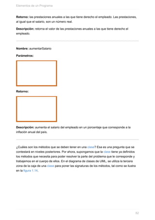 Retorno: las prestaciones anuales a las que tiene derecho el empleado. Las prestaciones,
al igual que el salario, son un número real.
Descripción: retorna el valor de las prestaciones anuales a las que tiene derecho el
empleado.
Nombre: aumentarSalario
Parámetros:
Retorno:
Descripción: aumenta el salario del empleado en un porcentaje que corresponde a la
inflación anual del país.
¿Cuáles son los métodos que se deben tener en una clase? Esa es una pregunta que se
contestará en niveles posteriores. Por ahora, supongamos que la clase tiene ya definidos
los métodos que necesita para poder resolver la parte del problema que le corresponde y
trabajemos en el cuerpo de ellos. En el diagrama de clases de UML, se utiliza la tercera
zona de la caja de una clase para poner las signaturas de los métodos, tal como se ilustra
en la figura 1.14.
Elementos de un Programa
82
 
