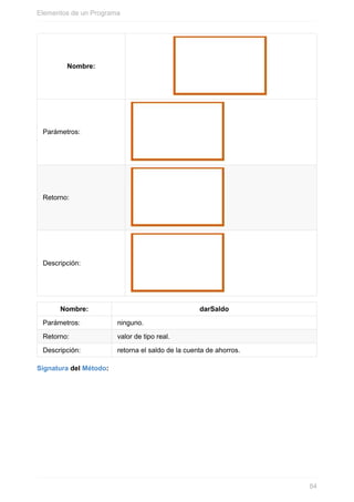 Nombre:
Parámetros:
Retorno:
Descripción:
Nombre: darSaldo
Parámetros: ninguno.
Retorno: valor de tipo real.
Descripción: retorna el saldo de la cuenta de ahorros.
Signatura del Método:
Elementos de un Programa
84
 