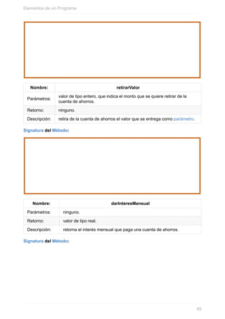 Nombre: retirarValor
Parámetros:
valor de tipo entero, que indica el monto que se quiere retirar de la
cuenta de ahorros.
Retorno: ninguno.
Descripción: retira de la cuenta de ahorros el valor que se entrega como parámetro.
Signatura del Método:
Nombre: darInteresMensual
Parámetros: ninguno.
Retorno: valor de tipo real.
Descripción: retorna el interés mensual que paga una cuenta de ahorros.
Signatura del Método:
Elementos de un Programa
85
 