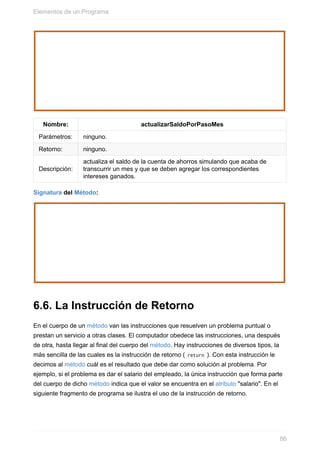 Nombre: actualizarSaldoPorPasoMes
Parámetros: ninguno.
Retorno: ninguno.
Descripción:
actualiza el saldo de la cuenta de ahorros simulando que acaba de
transcurrir un mes y que se deben agregar los correspondientes
intereses ganados.
Signatura del Método:
6.6. La Instrucción de Retorno
En el cuerpo de un método van las instrucciones que resuelven un problema puntual o
prestan un servicio a otras clases. El computador obedece las instrucciones, una después
de otra, hasta llegar al final del cuerpo del método. Hay instrucciones de diversos tipos, la
más sencilla de las cuales es la instrucción de retorno ( return ). Con esta instrucción le
decimos al método cuál es el resultado que debe dar como solución al problema. Por
ejemplo, si el problema es dar el salario del empleado, la única instrucción que forma parte
del cuerpo de dicho método indica que el valor se encuentra en el atributo "salario". En el
siguiente fragmento de programa se ilustra el uso de la instrucción de retorno.
Elementos de un Programa
86
 
