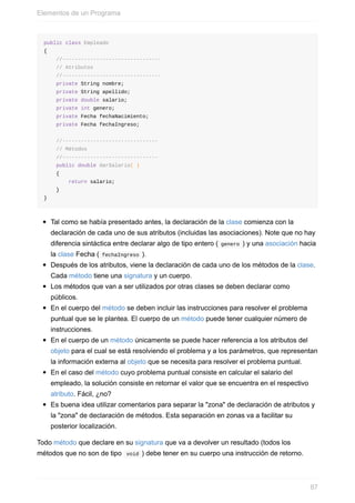 public class Empleado
{
//--------------------------------
// Atributos
//--------------------------------
private String nombre;
private String apellido;
private double salario;
private int genero;
private Fecha fechaNacimiento;
private Fecha fechaIngreso;
//-------------------------------
// Métodos
//-------------------------------
public double darSalario( )
{
return salario;
}
}
Tal como se había presentado antes, la declaración de la clase comienza con la
declaración de cada uno de sus atributos (incluidas las asociaciones). Note que no hay
diferencia sintáctica entre declarar algo de tipo entero ( genero ) y una asociación hacia
la clase Fecha ( fechaIngreso ).
Después de los atributos, viene la declaración de cada uno de los métodos de la clase.
Cada método tiene una signatura y un cuerpo.
Los métodos que van a ser utilizados por otras clases se deben declarar como
públicos.
En el cuerpo del método se deben incluir las instrucciones para resolver el problema
puntual que se le plantea. El cuerpo de un método puede tener cualquier número de
instrucciones.
En el cuerpo de un método únicamente se puede hacer referencia a los atributos del
objeto para el cual se está resolviendo el problema y a los parámetros, que representan
la información externa al objeto que se necesita para resolver el problema puntual.
En el caso del método cuyo problema puntual consiste en calcular el salario del
empleado, la solución consiste en retornar el valor que se encuentra en el respectivo
atributo. Fácil, ¿no?
Es buena idea utilizar comentarios para separar la "zona" de declaración de atributos y
la "zona" de declaración de métodos. Esta separación en zonas va a facilitar su
posterior localización.
Todo método que declare en su signatura que va a devolver un resultado (todos los
métodos que no son de tipo void ) debe tener en su cuerpo una instrucción de retorno.
Elementos de un Programa
87
 
