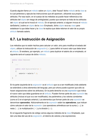 Cuando alguien llama un método sobre un objeto, éste "busca" dicho método en la clase a
la cual pertenece y ejecuta las instrucciones que allí aparecen, utilizando sus propios
atributos. Por esa razón, en el cuerpo de los métodos se puede hacer referencia a los
atributos del objeto sin riesgo de ambigüedad, puesto que siempre se trata de los atributos
del objeto al cual se le invocó el método. En el ejemplo anterior, si alguien invoca el método
darSalario( ) sobre un objeto de la clase Empleado, dicho objeto va a su clase para
establecer lo que debe hacer y la clase le explica que debe retornar el valor de su propio
atributo llamado salario.
6.7. La Instrucción de Asignación
Los métodos que no están hechos para calcular un valor, sino para modificar el estado del
objeto, utilizan la instrucción de asignación ( = ) para definir el nuevo valor que debe tener
el atributo. Si existiera, por ejemplo, un método para duplicar el salario de un empleado, el
siguiente sería el cuerpo de dicho método:
public class Empleado
{
...
public void duplicarSalario( )
{
salario = salario * 2;
}
}
En la parte izquierda de la asignación va el atributo que va a ser modificado (más adelante
se extenderá a otros elementos del lenguaje, pero por ahora puede suponer que sólo se
hacen asignaciones sobre los atributos). En la parte derecha va una expresión que indica
el nuevo valor que debe guardarse en el atributo. Pueden formar parte de una expresión los
atributos (incluso el que va a ser modificado), los parámetros y los valores constantes
(como el 2 en el ejemplo anterior). Los elementos que forman parte de una expresión se
denominan operandos. Adicionalmente en la expresión están los operadores, que indican
cómo calcular el valor de la expresión. Los operadores aritméticos son la suma ( + ), la
resta ( - ), la multiplicación ( * ) y la división ( / ).
En el siguiente fragmento de código vemos algunos métodos de la clase Empleado, que
dan una idea del uso de la asignación, el retorno de valores y las expresiones:
Elementos de un Programa
88
 