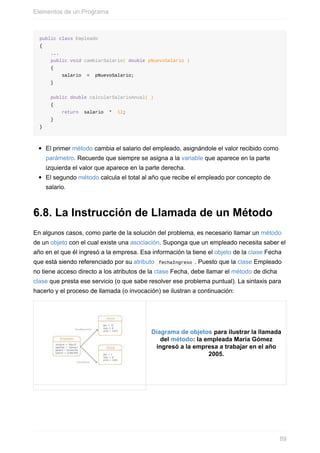 public class Empleado
{
...
public void cambiarSalario( double pNuevoSalario )
{
salario = pNuevoSalario;
}
public double calcularSalarioAnual( )
{
return salario * 12;
}
}
El primer método cambia el salario del empleado, asignándole el valor recibido como
parámetro. Recuerde que siempre se asigna a la variable que aparece en la parte
izquierda el valor que aparece en la parte derecha.
El segundo método calcula el total al año que recibe el empleado por concepto de
salario.
6.8. La Instrucción de Llamada de un Método
En algunos casos, como parte de la solución del problema, es necesario llamar un método
de un objeto con el cual existe una asociación. Suponga que un empleado necesita saber el
año en el que él ingresó a la empresa. Esa información la tiene el objeto de la clase Fecha
que está siendo referenciado por su atributo fechaIngreso . Puesto que la clase Empleado
no tiene acceso directo a los atributos de la clase Fecha, debe llamar el método de dicha
clase que presta ese servicio (o que sabe resolver ese problema puntual). La sintaxis para
hacerlo y el proceso de llamada (o invocación) se ilustran a continuación:
Diagrama de objetos para ilustrar la llamada
del método: la empleada María Gómez
ingresó a la empresa a trabajar en el año
2005.
Elementos de un Programa
89
 