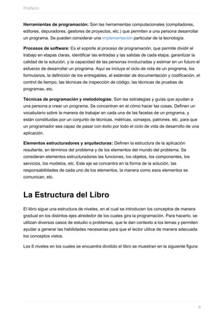 Herramientas de programación: Son las herramientas computacionales (compiladores,
editores, depuradores, gestores de proyectos, etc.) que permiten a una persona desarrollar
un programa. Se pueden considerar una implementación particular de la tecnología.
Procesos de software: Es el soporte al proceso de programación, que permite dividir el
trabajo en etapas claras, identificar las entradas y las salidas de cada etapa, garantizar la
calidad de la solución, y la capacidad de las personas involucradas y estimar en un futuro el
esfuerzo de desarrollar un programa. Aquí se incluye el ciclo de vida de un programa, los
formularios, la definición de los entregables, el estándar de documentación y codificación, el
control de tiempo, las técnicas de inspección de código, las técnicas de pruebas de
programas, etc.
Técnicas de programación y metodologías: Son las estrategias y guías que ayudan a
una persona a crear un programa. Se concentran en el cómo hacer las cosas. Definen un
vocabulario sobre la manera de trabajar en cada una de las facetas de un programa, y
están constituidas por un conjunto de técnicas, métricas, consejos, patrones, etc. para que
un programador sea capaz de pasar con éxito por todo el ciclo de vida de desarrollo de una
aplicación.
Elementos estructuradores y arquitecturas: Definen la estructura de la aplicación
resultante, en términos del problema y de los elementos del mundo del problema. Se
consideran elementos estructuradores las funciones, los objetos, los componentes, los
servicios, los modelos, etc. Este eje se concentra en la forma de la solución, las
responsabilidades de cada uno de los elementos, la manera como esos elementos se
comunican, etc.
La Estructura del Libro
El libro sigue una estructura de niveles, en el cual se introducen los conceptos de manera
gradual en los distintos ejes alrededor de los cuales gira la programación. Para hacerlo, se
utilizan diversos casos de estudio o problemas, que le dan contexto a los temas y permiten
ayudar a generar las habilidades necesarias para que el lector utilice de manera adecuada
los conceptos vistos.
Los 6 niveles en los cuales se encuentra dividido el libro se muestran en la siguiente figura:
Prefacio
9
 