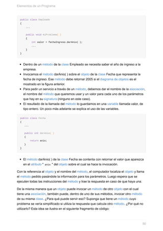 public class Empleado
{
...
public void miProblema( )
{
int valor = fechaIngreso.darAnio( );
...
}
}
Dentro de un método de la clase Empleado se necesita saber el año de ingreso a la
empresa.
Invocamos el método darAnio( ) sobre el objeto de la clase Fecha que representa la
fecha de ingreso. Ese método debe retornar 2005 si el diagrama de objetos es el
mostrado en la figura anterior.
Para pedir un servicio a través de un método, debemos dar el nombre de la asociación,
el nombre del método que queremos usar y un valor para cada uno de los parámetros
que hay en su signatura (ninguno en este caso).
El resultado de la llamada del método lo guardamos en una variable llamada valor, de
tipo entero. Un poco más adelante se explica el uso de las variables.
public class Fecha
{
...
public int darAnio( )
{
return anio;
}
}
El método darAnio( ) de la clase Fecha se contenta con retornar el valor que aparezca
en el atributo " anio " del objeto sobre el cual se hace la invocación.
Con la referencia al objeto y el nombre del método, el computador localiza el objeto y llama
el método pedido pasándole la información para los parámetros. Luego espera que se
ejecuten todas las instrucciones del método y trae la respuesta en caso de que haya una.
De la misma manera que un objeto puede invocar un método de otro objeto con el cual
tiene una asociación, también puede, dentro de uno de sus métodos, invocar otro método
de su misma clase. ¿Para qué puede servir eso? Suponga que tiene un método cuyo
problema se vería simplificado si utiliza la respuesta que calcula otro método. ¿Por qué no
utilizarlo? Esta idea se ilustra en el siguiente fragmento de código:
Elementos de un Programa
90
 
