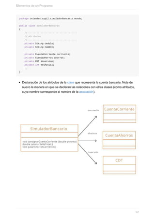 package uniandes.cupi2.simuladorBancario.mundo;
public class SimuladorBancario
{
//-------------------------------------
// Atributos
//-------------------------------------
private String cedula;
private String nombre;
private CuentaCorriente corriente;
private CuentaAhorros ahorros;
private CDT inversion;
private int mesActual;
...
}
Declaración de los atributos de la clase que representa la cuenta bancaria. Note de
nuevo la manera en que se declaran las relaciones con otras clases (como atributos,
cuyo nombre corresponde al nombre de la asociación).
Elementos de un Programa
92
 