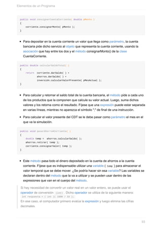 public void consignarCuentaCorriente( double pMonto )
{
corriente.consignarMonto( pMonto );
}
Para depositar en la cuenta corriente un valor que llega como parámetro, la cuenta
bancaria pide dicho servicio al objeto que representa la cuenta corriente, usando la
asociación que hay entre los dos y el método consignarMonto() de la clase
CuentaCorriente.
public double calcularSaldoTotal( )
{
return corriente.darSaldo( ) +
ahorros.darSaldo( ) +
inversión.calcularValorPresente( pMesActual );
}
Para calcular y retornar el saldo total de la cuenta bancaria, el método pide a cada uno
de los productos que la componen que calcule su valor actual. Luego, suma dichos
valores y los retorna como el resultado. Fíjese que una expresión puede estar separada
en varias líneas, mientras no aparezca el símbolo ";" de final de una instrucción.
Para calcular el valor presente del CDT se le debe pasar como parámetro el mes en el
que va la simulación.
public void pasarAhorroACorriente( )
{
double temp = ahorros.calcularSaldo( );
ahorros.retirar( temp );
corriente.consignarValor( temp );
}
Este método pasa todo el dinero depositado en la cuenta de ahorros a la cuenta
corriente. Fíjese que es indispensable utilizar una variable ( temp ) para almacenar el
valor temporal que se debe mover. ¿Se podría hacer sin esa variable? Las variables se
declaran dentro del método que la va a utilizar y se pueden usar dentro de las
expresiones que van en el cuerpo del método.
Si hay necesidad de convertir un valor real en un valor entero, se puede usar el
operador de conversión (int) . Dicho operador se utiliza de la siguiente manera:
int respuesta = ( int )( 1000 / 33 );
En ese caso, el computador primero evalúa la expresión y luego elimina las cifras
decimales.
Elementos de un Programa
93
 