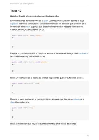 Tarea 10
Objetivo: Escribir el cuerpo de algunos métodos simples.
Escriba el cuerpo de los métodos de la clase CuentaBancaria (caso de estudio 2) cuya
signatura aparece a continuación. Utilice los nombres de los atributos que aparecen en la
declaración de la clase. Suponga que existen los métodos que necesite en las clases
CuentaCorriente, CuentaAhorros y CDT.
public void ahorrar( double pMonto)
{
}
Pasa de la cuenta corriente a la cuenta de ahorros el valor que se entrega como parámetro
(suponiendo que hay suficientes fondos).
public void retirarAhorro( double pMonto)
{
}
Retira un valor dado de la cuenta de ahorros (suponiendo que hay suficientes fondos).
public double darSaldoCorriente( )
{
}
Retorna el saldo que hay en la cuenta corriente. No olvide que éste es un método de la
clase CuentaBancaria.
public void retirarTodo( )
{
}
Retira todo el dinero que hay en la cuenta corriente y en la cuenta de ahorros.
Elementos de un Programa
94
 